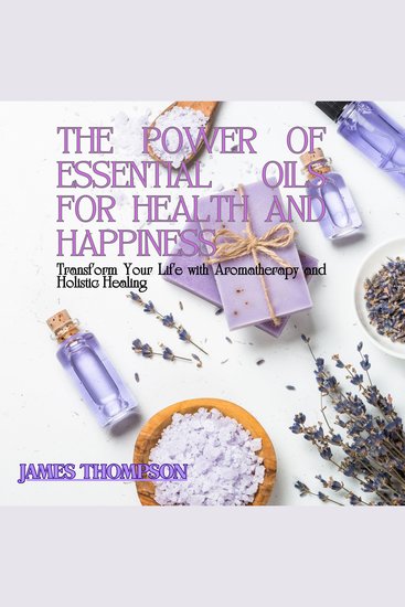 The Power of Essential Oils for Health and Happiness - Transform Your Life with Aromatherapy and Holistic Healing - cover