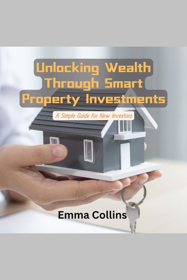 Unlocking Wealth Through Smart Property Investments - A Simple Guide for New Investors - cover