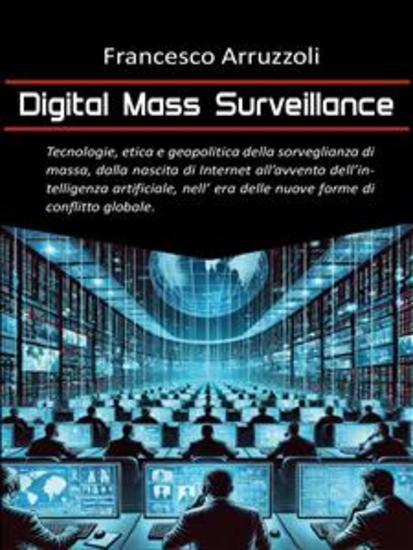 Digital Mass Surveillance - Tecnologie etica e geopolitica della sorveglianza di massa dalla nascita di internet all'avvento dell'intelligenza artificiale nell'era delle nuove forme di conflitto globale - cover