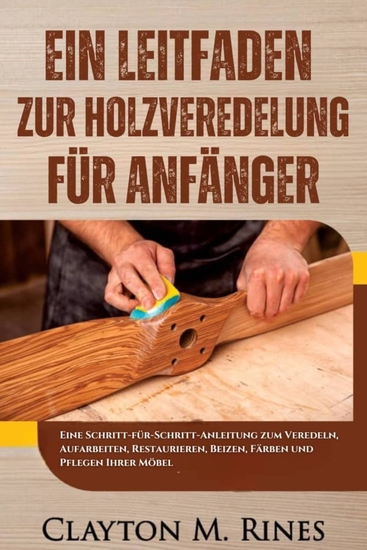Ein Leitfaden zur Holzveredelung für Anfänger - Eine Schritt-für-Schritt-Anleitung zum Veredeln Aufarbeiten Restaurieren Beizen Färben und Pflegen Ihrer Möbel - cover