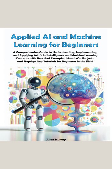 Applied AI and Machine Learning for Beginners - A Comprehensive Guide to Understanding Implementing and Applying Artificial Intelligence and Machine Learning Concepts with Practical Examples and Hands-On Projects - cover