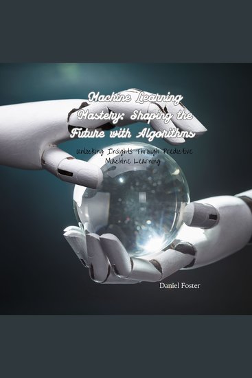 Machine Learning Mastery: Shaping the Future with Algorithms - Unlocking Insights Through Predictive Machine Learning - cover