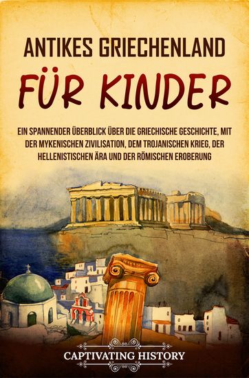 Antikes Griechenland für Kinder - Ein spannender Überblick über die griechische Geschichte mit der mykenischen Zivilisation dem Trojanischen Krieg der hellenistischen Ära und der römischen Eroberung - cover