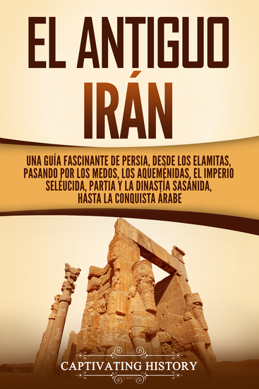 El antiguo Irán - Una guía fascinante de Persia desde los elamitas pasando por los medos los aqueménidas el Imperio seléucida Partia y la dinastía sasánida hasta la conquista árabe - cover