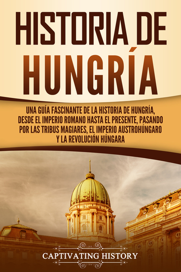 Historia de Hungría - Una guía fascinante de la historia de Hungría desde el Imperio romano hasta el presente pasando por las tribus magiares el Imperio austrohúngaro y la Revolución húngara - cover