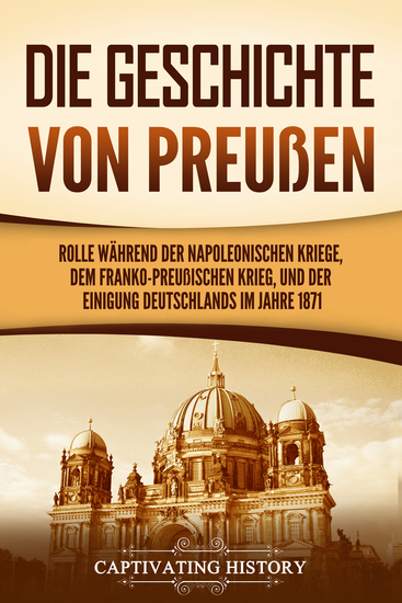 Die Geschichte von Preußen - Ein fesselndes Handbuch zum Königreich Preußen und dessen Rolle während der Napoleonischen Kriege dem Franko-Preußischen Krieg und der Einigung Deutschlands im Jahre 1871 - cover