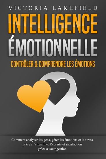 Intelligence Émotionnelle - Contrôler & comprendre les émotions: Comment analyser les gens gérer les émotions et le stress grâce à l'empathie Réussite et satisfaction grâce à l'autogestion - cover