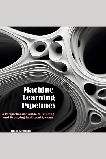Machine Learning Pipelines - A Comprehensive Guide to Building and Deploying Intelligent Systems - cover