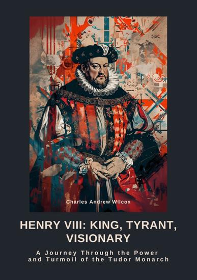 Henry VIII: King Tyrant Visionary - A Journey Through the Power and Turmoil of the Tudor Monarch - cover