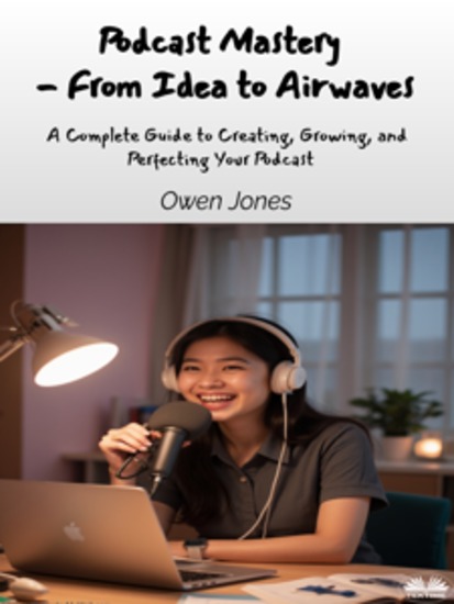 Podcast Mastery - From Idea To Airwaves - A Complete Guide To Creating Growing And Perfecting Your Podcast - cover