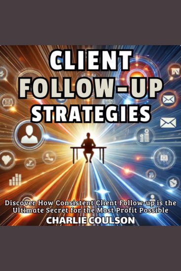 Client Follow-Up Strategies - Discover How Consistent Client Follow-up is the Ultimate Secret for the Most Profit Possible - cover
