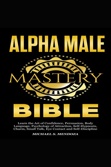 Alpha Male Mastery Bible - Learning the Art of Confidence Persuasion Body Language Psychology of Attraction Self-Hypnosis Charm Small Talk Eye Contact and Self-Discipline - cover