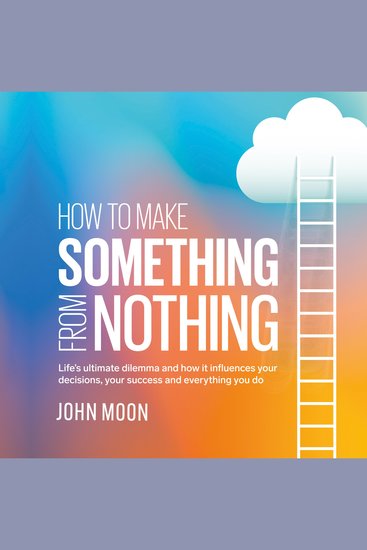 How to Make Something From Nothing - Life's ultimate dilemma and how it influences your decisions your success and everything you do - cover