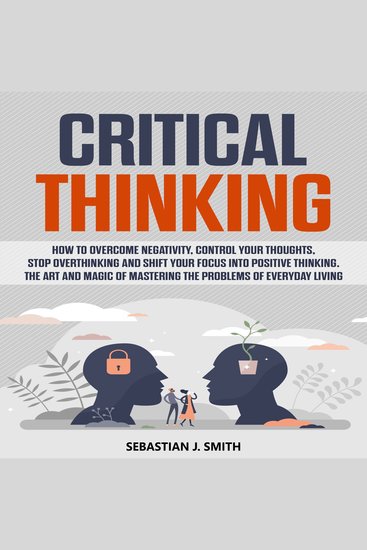 Critical Thinking - How to Overcome Negativity Control your Thoughts Stop Overthinking and Shift your Focus into Positive Thinking The Art and Magic of Mastering the Problems of Everyday Living - cover