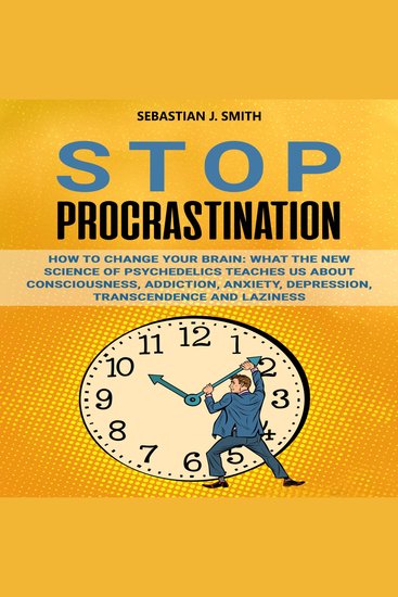 Stop Procrastination - How to Change Your Brain: What the New Science of Psychedelics Teaches Us About Consciousness Addiction Anxiety Depression Transcendence and Laziness - cover