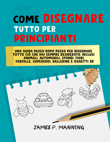 Come Disegnare Tutto per Principianti - Una guida passo-passo per disegnare tutto ciò che hai sempre desiderato inclusi animali auto sfondi fiori farfalle supereroi ballerine e oggetti in 3D - cover