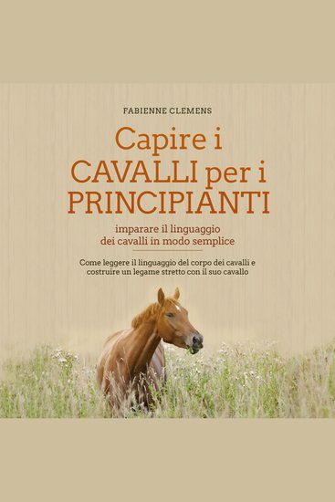 Capire i cavalli per i principianti - imparare il linguaggio dei cavalli in modo semplice: Come leggere il linguaggio del corpo dei cavalli e costruire un legame stretto con il suo cavallo - cover