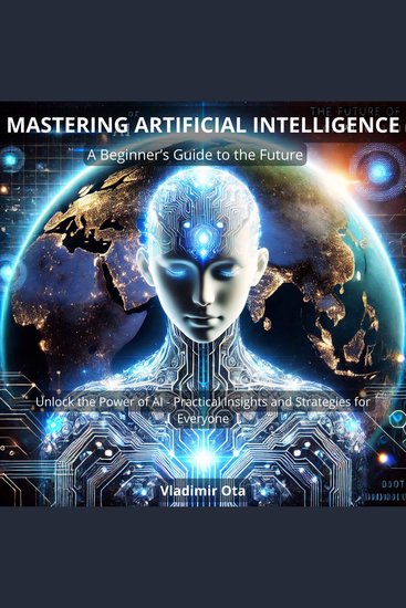 Mastering Artificial Intelligence: A Beginner’s Guide to the Future - Unlock the Power of AI – Practical Insights and Strategies for Everyone - cover