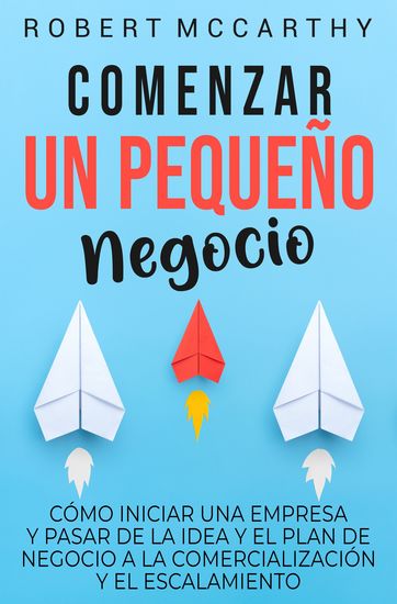 Comenzar un pequeño negocio - Cómo iniciar una empresa y pasar de la idea y el plan de negocio a la comercialización y el escalamiento - cover