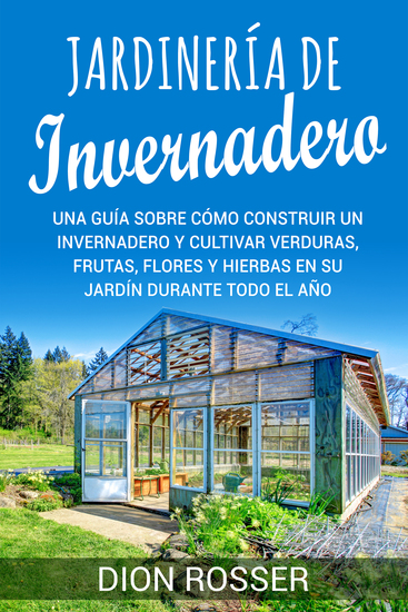 Jardinería de invernadero - Una guía sobre cómo construir un invernadero y cultivar verduras frutas flores y hierbas en su jardín durante todo el año - cover