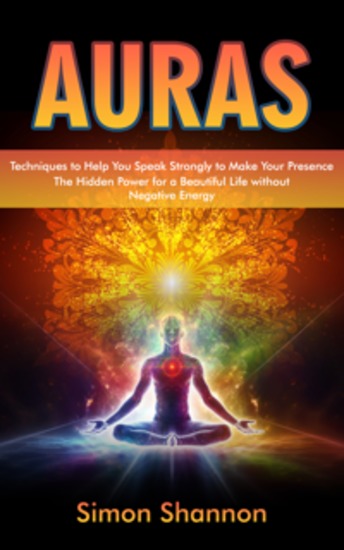Auras: Techniques to Help You Speak Strongly to Make Your Presence (The Hidden Power for a Beautiful Life without Negative Energy) - cover