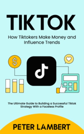 Tiktok: How Tiktokers Make Money and Influence Trends - The Ultimate Guide to Building a Successful Tiktok Strategy With a Faceless Profile - cover