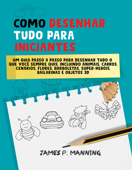 Como Desenhar Tudo para Iniciantes - Um guia passo a passo para desenhar tudo o que você sempre quis incluindo animais carros cenários flores borboletas super-heróis bailarinas e objetos 3D - cover