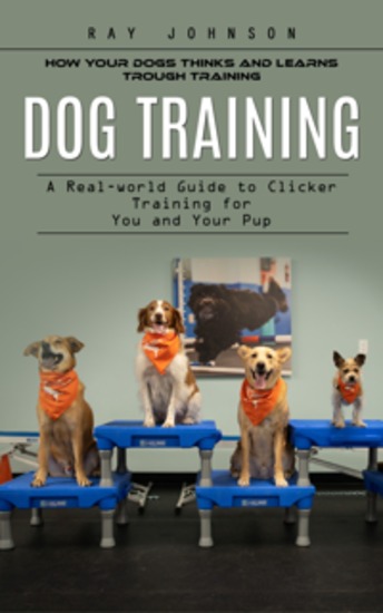 Dog Training: How Your Dogs Thinks and Learns Trough Training (A Real-world Guide to Clicker Training for You and Your Pup) - cover
