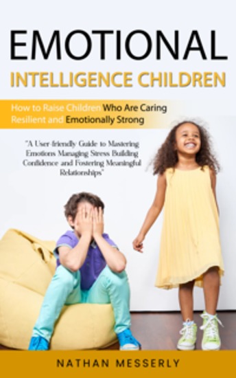 Emotional Intelligence Children: How to Raise Children Who Are Caring Resilient and Emotionally Strong (A User-friendly Guide to Mastering Emotions Managing Stress Building Confidence and Fostering Meaningful Relationships) - cover