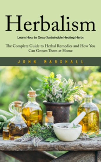 Herbalism: Learn How to Grow Sustainable Healing Herbs - The Complete Guide to Herbal Remedies and How You Can Grown Them at Home - cover