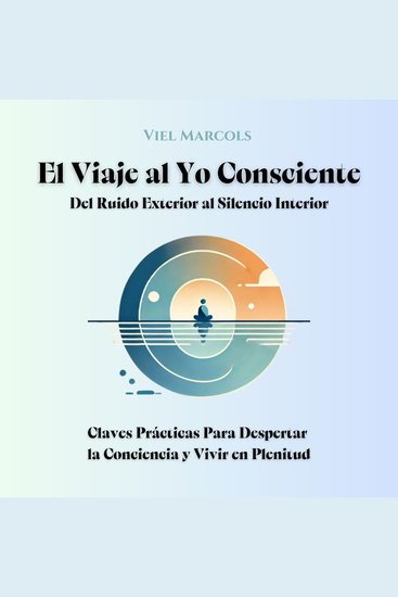 El Viaje al Yo Consciente - Del Ruido Exterior al Silencio Interior: Claves Prácticas Para Despertar la Conciencia y Vivir en Plenitud - cover