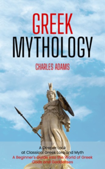 Greek Mythology: A Deeper Look at Classical Greek Lore and Myth (A Beginner's Guide Into the World of Greek Gods and Goddesses) - cover