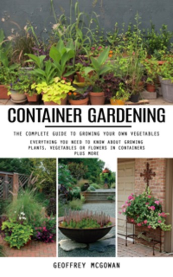 Container Gardening: The Complete Guide to Growing Your Own Vegetables (Everything You Need to Know About Growing Plants Vegetables or Flowers in Containers Plus More) - cover
