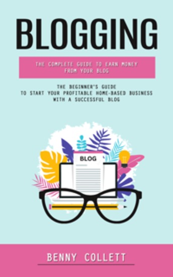 Blogging: The Complete Guide to Earn Money From Your Blog (The Beginner's Guide to Start Your Profitable Home-based Business With a Successful Blog) - cover