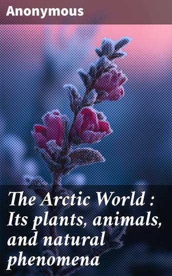 The Arctic World : Its plants animals and natural phenomena - With a historical sketch of Arctic discovery down to the British polar expedition: 1875-76 - cover