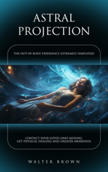 Astral Projection: The Out-of-body Experience Extremely Simplified (Contact Your Loved Ones Missing Get Physical Healing and Greater Awareness) - cover