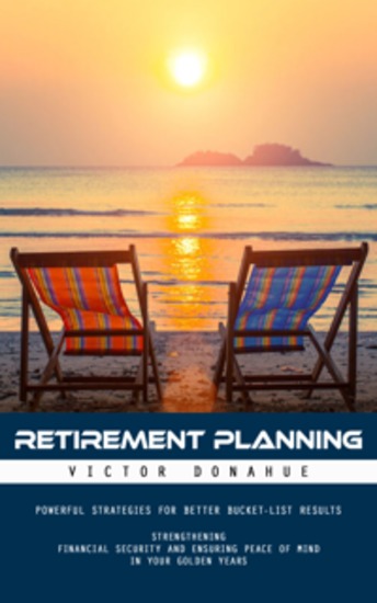 Retirement Planning: Powerful Strategies for Better Bucket-list Results (Strengthening Financial Security and Ensuring Peace of Mind in Your Golden Years) - cover