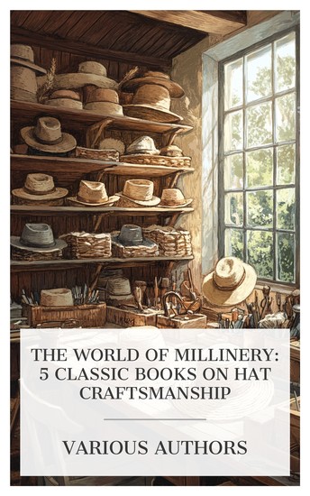 The World of Millinery: 5 Classic Books on Hat Craftsmanship - Straw Hats The Chemistry of Hat Manufacturing A Treatise on Hat-Making and Felting Make Your Own Hats Men's Sewed Straw Hats etc - cover