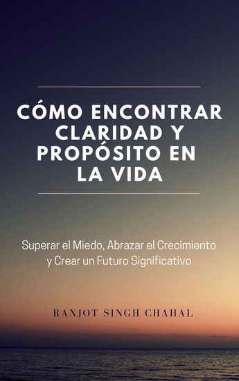 Cómo Encontrar Claridad y Propósito en la Vida - Superar el Miedo Abrazar el Crecimiento y Crear un Futuro Significativo - cover