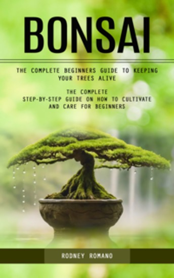 Bonsai: The Complete Beginners Guide to Keeping Your Trees Alive (The Complete Step-by-step Guide on How to Cultivate and Care for Beginners) - cover
