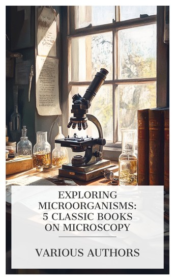 Exploring Microorganisms: 5 Classic Books on Microscopy - Essays on the Microscope An Elementary Text-book of the Microscope The Preparation & Mounting of Microscopic Objects etc - cover