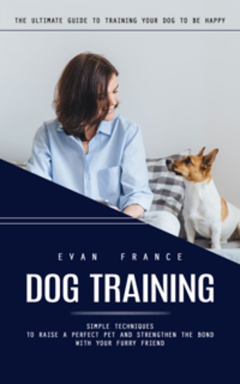 Dog Training: The Ultimate Guide to Training Your Dog to Be Happy (Simple Techniques to Raise a Perfect Pet and Strengthen the Bond With Your Furry Friend) - cover