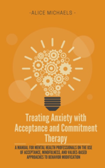 Treating Anxiety with Acceptance and Commitment Therapy - A Manual for Mental Health Professionals on the Use of Acceptance Mindfulness and Values-Based Approaches to Behavior Modification - cover