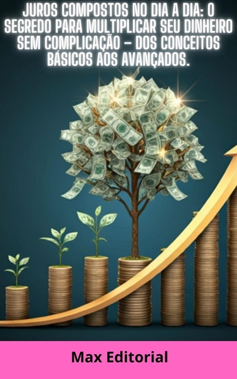 Juros Compostos no Dia a Dia - O Segredo Para Multiplicar Seu Dinheiro Sem Complicação – Dos Conceitos Básicos aos Avançados - cover