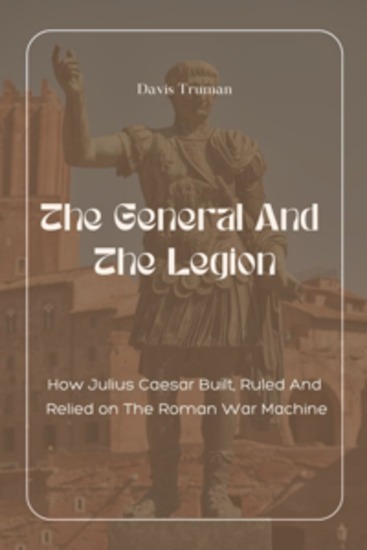 The General And The Legion - How Julius Caesar Built Ruled And Relied on The Roman War Machine - cover