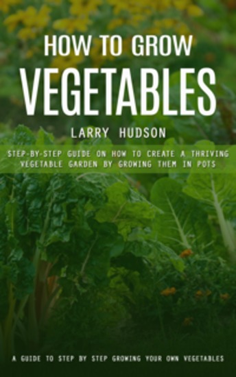 How to Grow Vegetables: A Guide to Step by Step Growing Your Own Vegetables (Step-by-step Guide on How to Create a Thriving Vegetable Garden by Growing Them in Pots) - cover