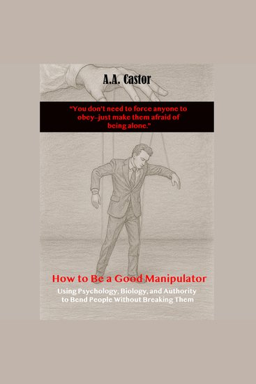 How to Be a Good Manipulator: Using Psychology Biology and Authority to Bend People Without Breaking Them - cover