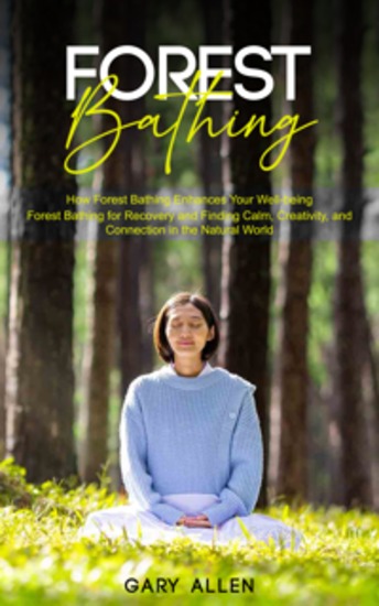 Forest Bathing: How Forest Bathing Enhances Your Well-being (Forest Bathing for Recovery and Finding Calm Creativity and Connection in the Natural World) - cover