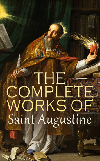 The Complete Works of Saint Augustine - The Confessions The City of God On Christian Doctrine On the Holy Trinity The Enchiridion Homilies on the First Epistle of John - cover