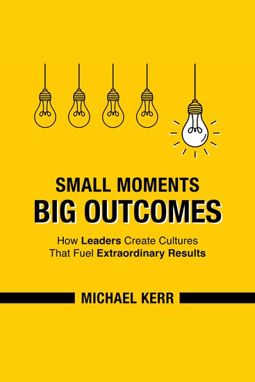 Small Moments Big Outcomes - How Leaders Create Cultures That Fuel Extraordinary Results - cover